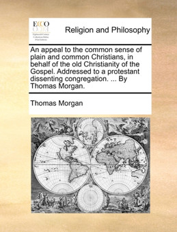 An Appeal to the Common Sense of Plain and Common Christians, in Behalf of the Old Christianity of the Gospel. Addressed to a Protestant Dissenting Congregation. ... by Thomas Morgan.