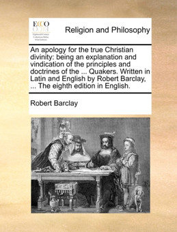 An Apology for the True Christian Divinity : Being an Explanation and Vindication of the Principles and Doctrines of the ... Quakers. Written in Latin and English by Robert Barclay, ... the Eighth Edi