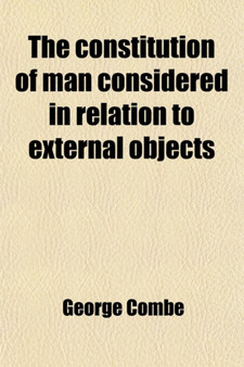 The Constitution of Man Considered in Relation to External Objects; By George Combe. with an Additional Chapter on the Harmony Between Phrenology and Revelation. by Joseph A. Warne, A. M.