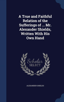 A True and Faithful Relation of the Sufferings of ... Mr. Alexander Shields, Written With His Own Hand
