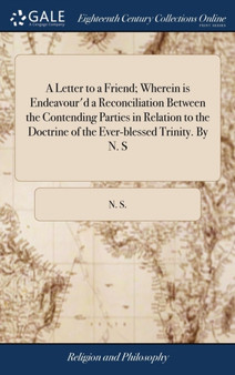 A Letter to a Friend; Wherein Is Endeavour'd a Reconciliation Between the Contending Parties in Relation to the Doctrine of the Ever-Blessed Trinity. by N. S