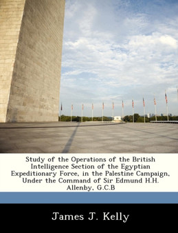 Study of the Operations of the British Intelligence Section of the Egyptian Expeditionary Force, in the Palestine Campaign, Under the Command of Sir Edmund H.H. Allenby, G.C.B
