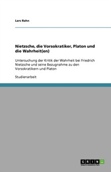 Nietzsche, die Vorsokratiker, Platon und die Wahrheit(en) : Untersuchung der Kritik der Wahrheit bei Friedrich Nietzsche und seine Bezugnahme zu den Vorsokratikern und Platon