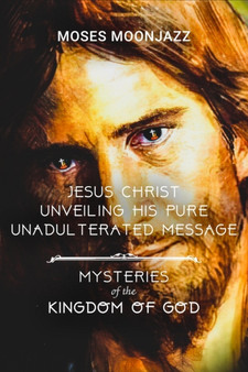 Jesus Christ Unveiling His Pure Unadulterated Message : Mysteries of the Kingdom of God