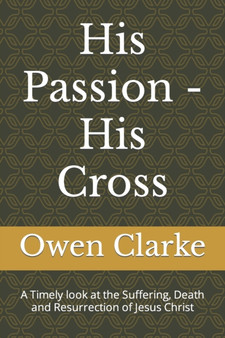 His Passion - His Cross : A Timely look at the Suffering, Death and Resurrection of Jesus Christ