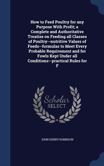 How to Feed Poultry for any Purpose With Profit; a Complete and Authoritative Treatise on Feeding all Classes of Poultry--nutritive Values of Feeds--formulas to Meet Every Probable Requirement and for