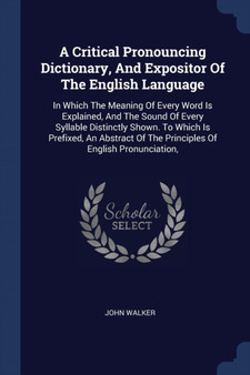 A Critical Pronouncing Dictionary, And Expositor Of The English Language : In Which The Meaning Of Every Word Is Explained, And The Sound Of Every Syllable Distinctly Shown. To Which Is Prefixed, An A