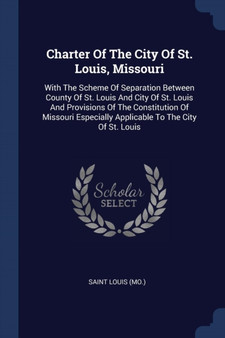 Charter Of The City Of St. Louis, Missouri : With The Scheme Of Separation Between County Of St. Louis And City Of St. Louis And Provisions Of The Constitution Of Missouri Especially Applicable To The