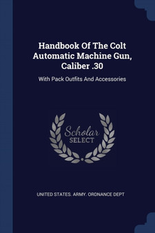 Handbook Of The Colt Automatic Machine Gun, Caliber .30 : With Pack Outfits And Accessories