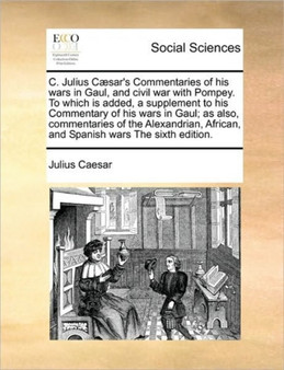 C. Julius Caesar's Commentaries of His Wars in Gaul, and Civil War with Pompey. to Which Is Added, a Supplement to His Commentary of His Wars in Gaul; As Also, Commentaries of the Alexandrian, African