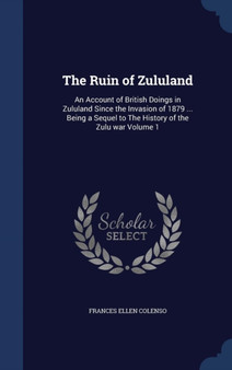 The Ruin of Zululand : An Account of British Doings in Zululand Since the Invasion of 1879 ... Being a Sequel to The History of the Zulu war Volume 1