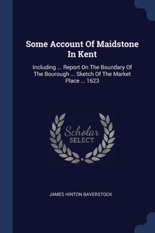 Some Account Of Maidstone In Kent : Including ... Report On The Boundary Of The Bourough ... Sketch Of The Market Place ... 1623