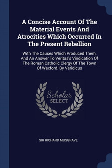 A Concise Account Of The Material Events And Atrocities Which Occurred In The Present Rebellion : With The Causes Which Produced Them, And An Answer To Veritas's Vindication Of The Roman Catholic Cler
