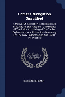 Comer's Navigation Simplified : A Manual Of Instruction In Navigation As Practised At Sea. Adapted To The Wants Of The Sailor. Containing All The Tables, Explanations, And Illustrations Necessary For Comer's Navigation Simplified : A Manual Of Instruction In Navigation As Practised At Sea. Adapted To The Wants Of The Sailor. Containing All The Tables, Explanations, And Illustrations Necessary For