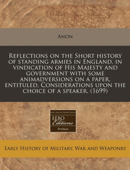 Reflections on the Short History of Standing Armies in England, in Vindication of His Majesty and Government with Some Animadversions on a Paper, Entituled, Considerations Upon the Choice of a Speaker