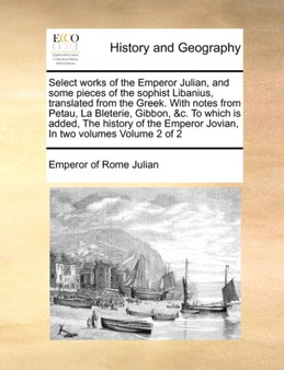 Select Works of the Emperor Julian, and Some Pieces of the Sophist Libanius, Translated from the Greek. with Notes from Petau, La Bleterie, Gibbon, &C. to Which Is Added, the History of the Emperor Jo
