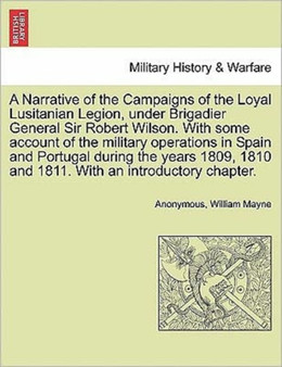 A Narrative of the Campaigns of the Loyal Lusitanian Legion, Under Brigadier General Sir Robert Wilson. with Some Account of the Military Operations in Spain and Portugal During the Years 1809, 1810 a