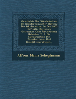 Geschichte Der Sakularisation Im Rechtsrheinischen Bayern : Die Sakularisation in Den 1803 Definitiv Bayerisch Gewesenen Oder Gewordenen Gebieten. T. 1. Die Sakularisation Der Furstbistumer Und Benedi