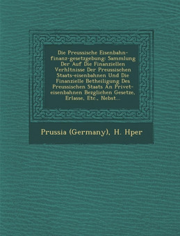 Die Preussische Eisenbahn-finanz-gesetzgebung : Sammlung Der Auf Die Finanziellen Verh&#65533;ltnisse Der Preussischen Staats-eisenbahnen Und Die Finanzielle Betheiligung Des Preussischen Staats An Pr