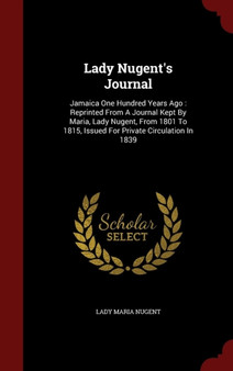 Lady Nugent's Journal : Jamaica One Hundred Years Ago: Reprinted from a Journal Kept by Maria, Lady Nugent, from 1801 to 1815, Issued for Private Circulation in 1839