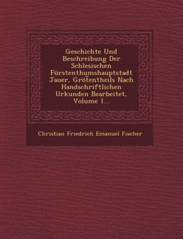 Geschichte Und Beschreibung Der Schlesischen Furstenthumshauptstadt Jauer, Grot Entheils Nach Handschriftlichen Urkunden Bearbeitet, Volume 1...