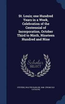 St. Louis; one Hundred Years in a Week, Celebration of the Centennial of Incorporation, October Third to Ninth, Nineteen Hundred and Nine