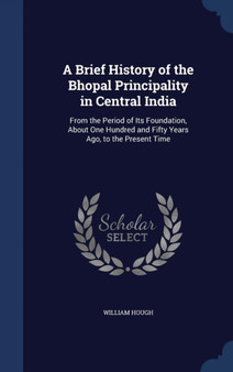 A Brief History of the Bhopal Principality in Central India : From the Period of Its Foundation, About One Hundred and Fifty Years Ago, to the Present Time A Brief History of the Bhopal Principality in Central India : From the Period of Its Foundation, About One Hundred and Fifty Years Ago, to the Present Time