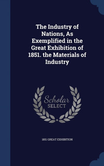 The Industry of Nations, As Exemplified in the Great Exhibition of 1851. the Materials of Industry