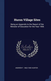 Huron Village Sites : Being an Appendix to the Report of the Minister of Education for the Year 1906