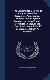 The Constitutional Power of Congress Over the Territories. An Argument Delivered in the Supreme Court of the United States, December 18, 1856, in the Case of Dred Scott, Plaintiff in Error, vs. John F