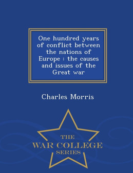 One Hundred Years of Conflict Between the Nations of Europe : The Causes and Issues of the Great War - War College Series
