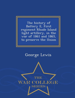 The History of Battery E, First Regiment Rhode Island Light Artillery, in the War of 1861 and 1865, to Preserve the Union - War College Series