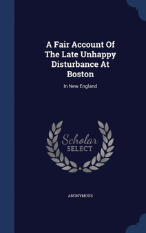 A Fair Account Of The Late Unhappy Disturbance At Boston : In New England