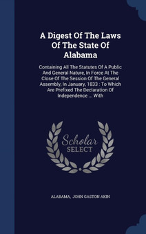 A Digest of the Laws of the State of Alabama : Containing All the Statutes of a Public and General Nature, in Force at the Close of the Session of the General Assembly, in January, 1833: To Which Are