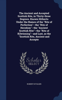 The Ancient and Accepted Scottish Rite, in Thirty-three Degrees. Known Hitherto Under the Names of the Rite of Perfection--the Rite of Heredom--the Ancient Scottish Rite--the Rite of Kilwinning--and L