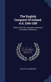 The English Conquest Of Ireland. A.d. 1166-1185 : Mainly From The 'expugnatio Hibernica' Of Giraldus Cambrensis