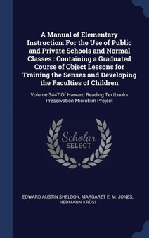 A Manual of Elementary Instruction : For the Use of Public and Private Schools and Normal Classes: Containing a Graduated Course of Object Lessons for Training the Senses and Developing the Faculties