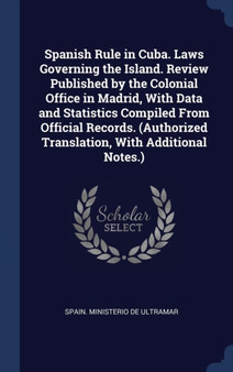 Spanish Rule in Cuba. Laws Governing the Island. Review Published by the Colonial Office in Madrid, With Data and Statistics Compiled From Official Records. (Authorized Translation, With Additional No