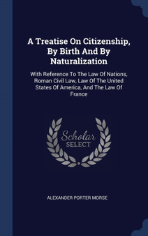 A Treatise On Citizenship, By Birth And By Naturalization : With Reference To The Law Of Nations, Roman Civil Law, Law Of The United States Of America, And The Law Of France