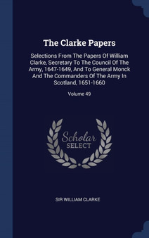 The Clarke Papers : Selections From The Papers Of William Clarke, Secretary To The Council Of The Army, 1647-1649, And To General Monck And The Commanders Of The Army In Scotland, 1651-1660; Volume 49