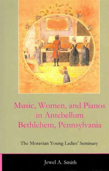 Music, Women, and Pianos in Antebellum Bethlehem, Pennsylvania : The Moravian Young Ladies' Seminary by Jewel A. Smith - Hardback
