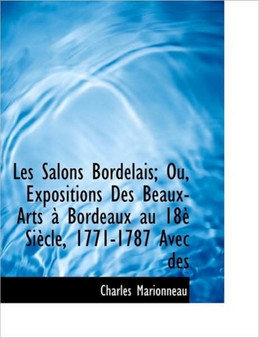 Les Salons Bordelais; Ou, Expositions Des Beaux-Arts Bordeaux Au 18 Si Cle, 1771-1787 Avec Des