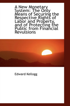 A New Monetary System : The Only Means of Securing the Respective Rights of Labor and Property, and O