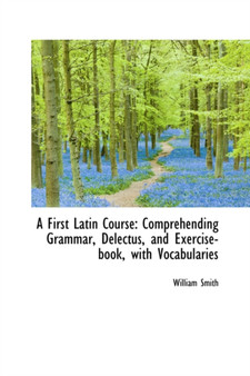 A First Latin Course : Comprehending Grammar, Delectus, and Exercise-Book with Vocabularies
