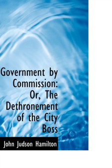 Government by Commission : Or, the Dethronement of the City Boss