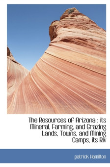 The Resources of Arizona : Its Mineral, Farming, and Grazing Lands, Towns, and Mining Camps, Its Riv