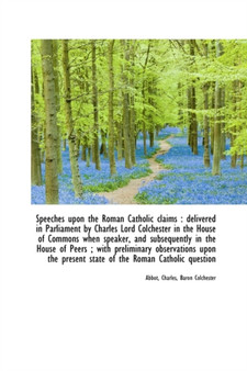 Speeches Upon the Roman Catholic Claims : Delivered in Parliament by Charles Lord Colchester in the