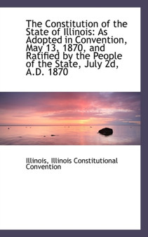 The Constitution of the State of Illinois : As Adopted in Convention, May 13, 1870, and Ratified by T