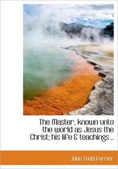 The Master, Known Unto the World as Jesus the Christ; His Life & Teachings ..
