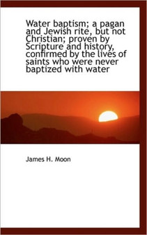 Water Baptism; A Pagan and Jewish Rite, But Not Christian; Proven by Scripture and History, Confirme